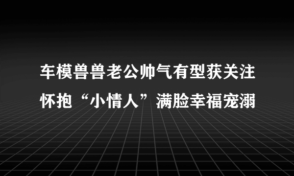 车模兽兽老公帅气有型获关注怀抱“小情人”满脸幸福宠溺