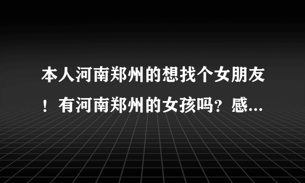 本人河南郑州的想找个女朋友！有河南郑州的女孩吗？感兴趣的可以留下QQ