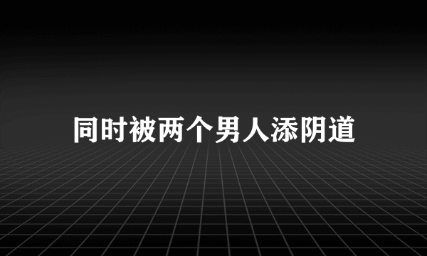 同时被两个男人添阴道