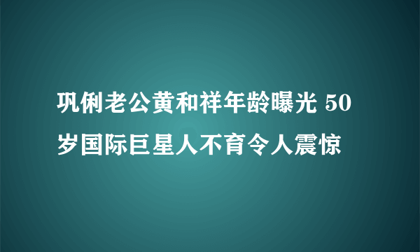 巩俐老公黄和祥年龄曝光 50岁国际巨星人不育令人震惊