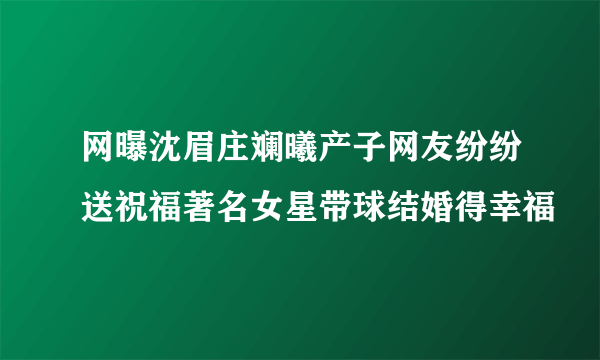 网曝沈眉庄斓曦产子网友纷纷送祝福著名女星带球结婚得幸福