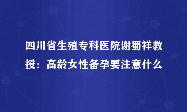 四川省生殖专科医院谢蜀祥教授：高龄女性备孕要注意什么