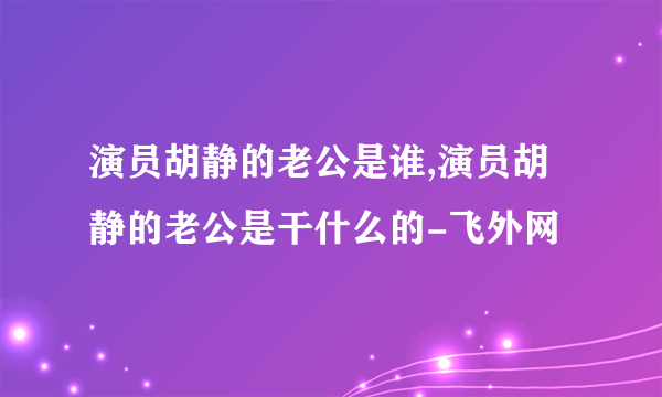 演员胡静的老公是谁,演员胡静的老公是干什么的-飞外网