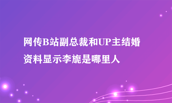 网传B站副总裁和UP主结婚 资料显示李旎是哪里人