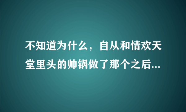 不知道为什么，自从和情欢天堂里头的帅锅做了那个之后，最近一直恶心，反胃，想吃酸的东西，难道我怀孕啦