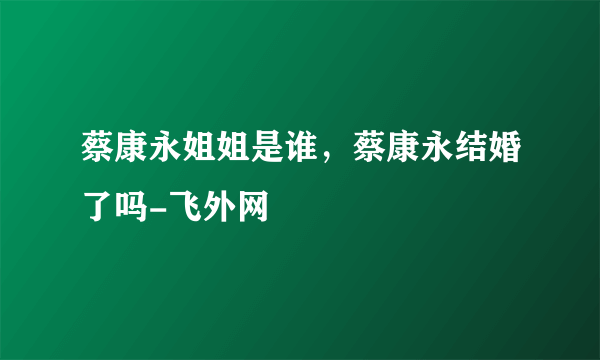 蔡康永姐姐是谁，蔡康永结婚了吗-飞外网