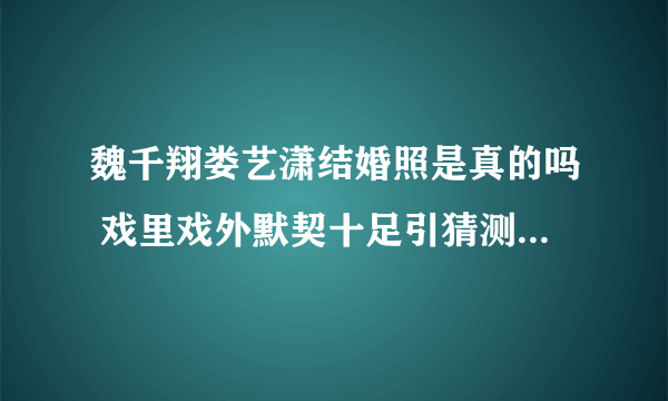 魏千翔娄艺潇结婚照是真的吗 戏里戏外默契十足引猜测_飞外网