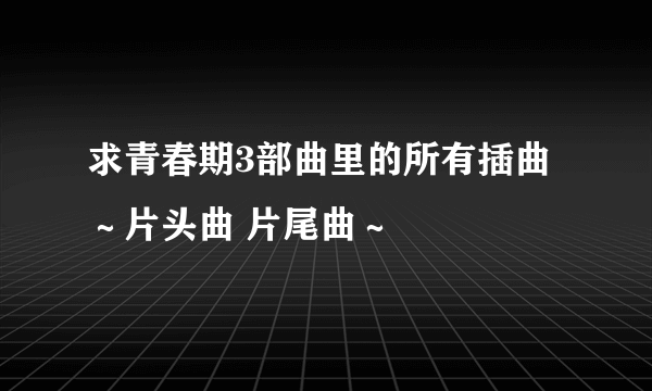 求青春期3部曲里的所有插曲～片头曲 片尾曲～