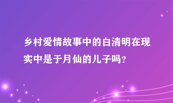 乡村爱情故事中的白清明在现实中是于月仙的儿子吗？