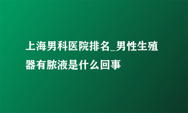 上海男科医院排名_男性生殖器有脓液是什么回事