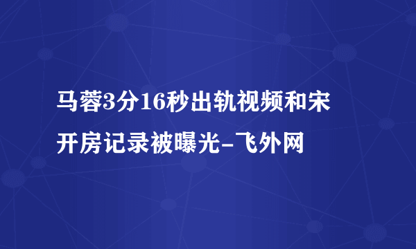 马蓉3分16秒出轨视频和宋喆开房记录被曝光-飞外网