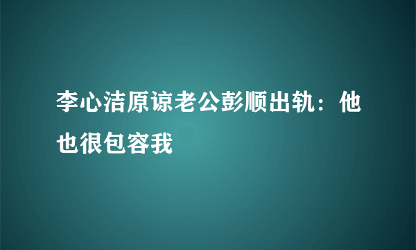 李心洁原谅老公彭顺出轨：他也很包容我