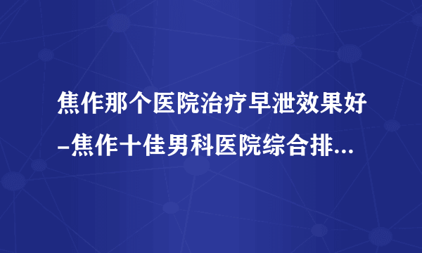 焦作那个医院治疗早泄效果好-焦作十佳男科医院综合排行名单？