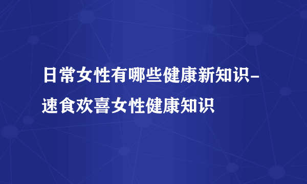 日常女性有哪些健康新知识-速食欢喜女性健康知识