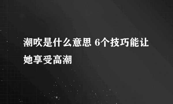 潮吹是什么意思 6个技巧能让她享受高潮