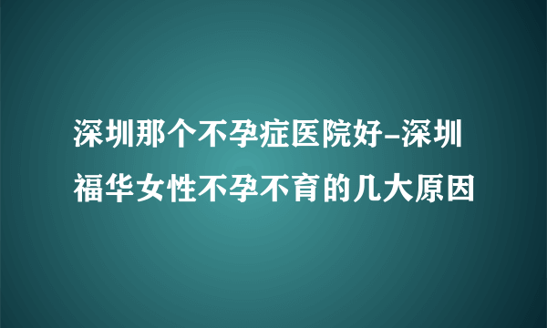 深圳那个不孕症医院好-深圳福华女性不孕不育的几大原因