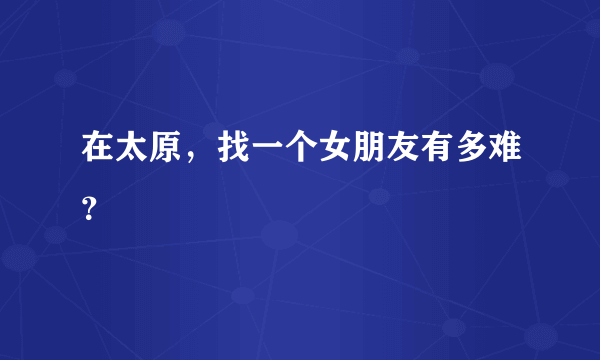 在太原，找一个女朋友有多难？