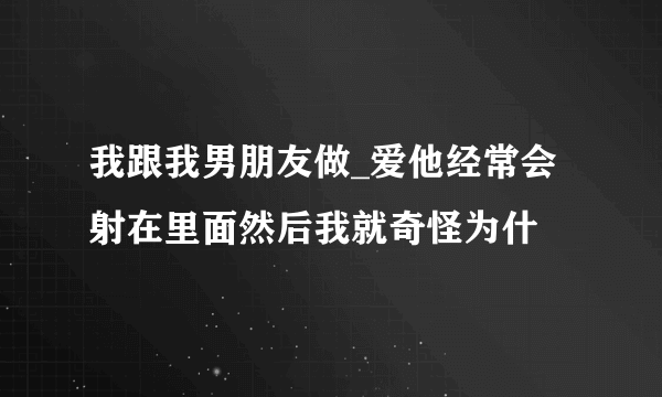 我跟我男朋友做_爱他经常会射在里面然后我就奇怪为什