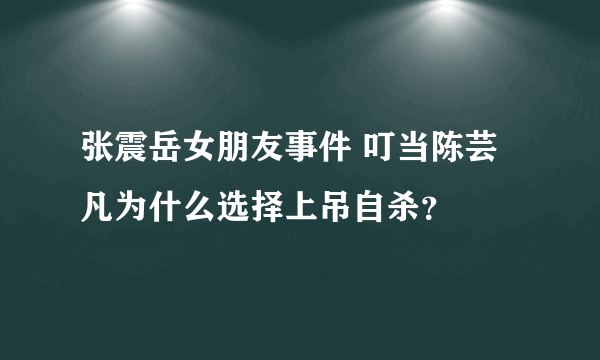 张震岳女朋友事件 叮当陈芸凡为什么选择上吊自杀？