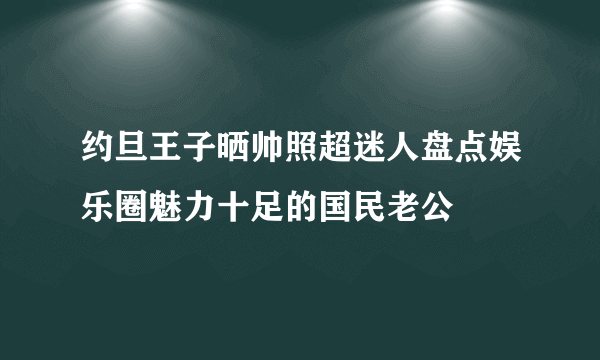 约旦王子晒帅照超迷人盘点娱乐圈魅力十足的国民老公