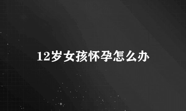 12岁女孩怀孕怎么办