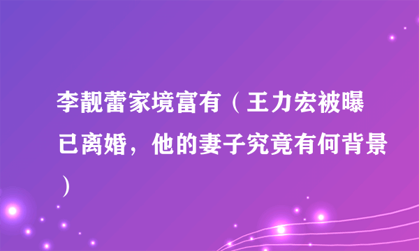 李靓蕾家境富有（王力宏被曝已离婚，他的妻子究竟有何背景）