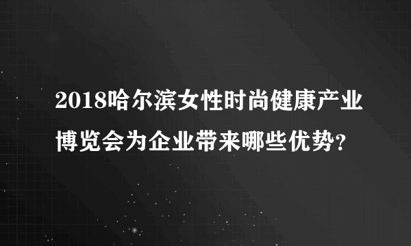 2018哈尔滨女性时尚健康产业博览会为企业带来哪些优势？