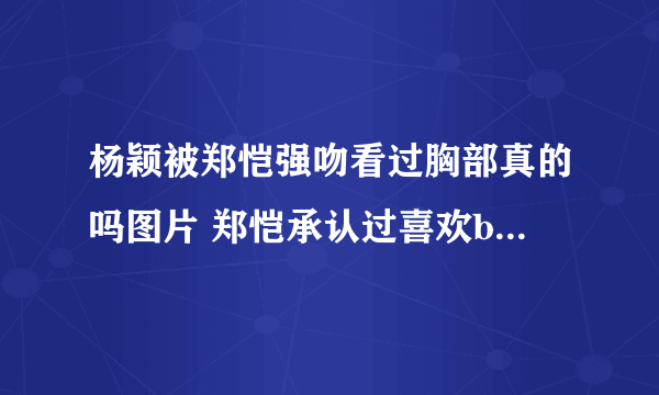 杨颖被郑恺强吻看过胸部真的吗图片 郑恺承认过喜欢baby证据扒皮