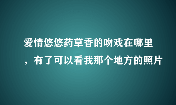 爱情悠悠药草香的吻戏在哪里，有了可以看我那个地方的照片