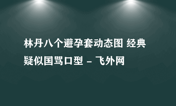 林丹八个避孕套动态图 经典疑似国骂口型 - 飞外网