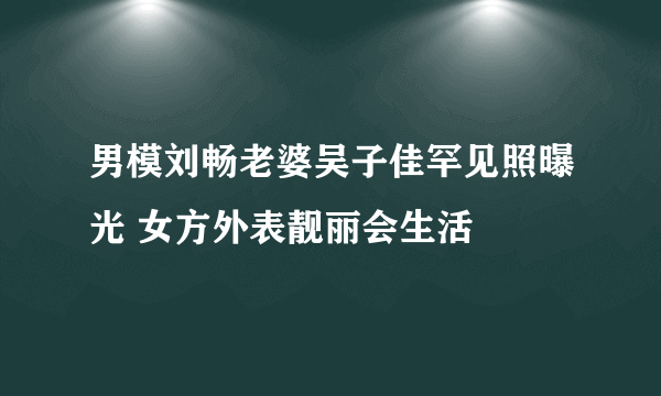 男模刘畅老婆吴子佳罕见照曝光 女方外表靓丽会生活