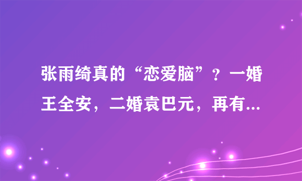 张雨绮真的“恋爱脑”？一婚王全安，二婚袁巴元，再有小8岁男友