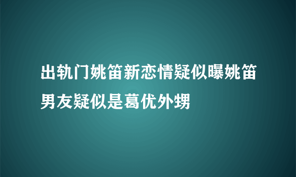 出轨门姚笛新恋情疑似曝姚笛男友疑似是葛优外甥