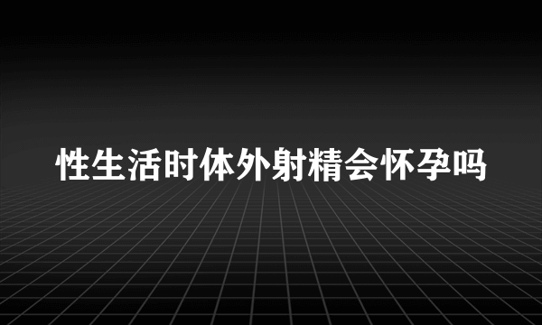 性生活时体外射精会怀孕吗