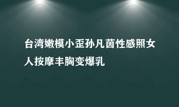 台湾嫩模小歪孙凡茵性感照女人按摩丰胸变爆乳