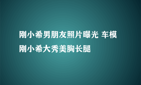 刚小希男朋友照片曝光 车模刚小希大秀美胸长腿