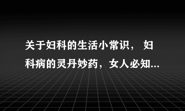 关于妇科的生活小常识， 妇科病的灵丹妙药，女人必知的10条妇科常识，女性预防妇科病的十二种方法