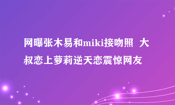 网曝张木易和miki接吻照  大叔恋上萝莉逆天恋震惊网友