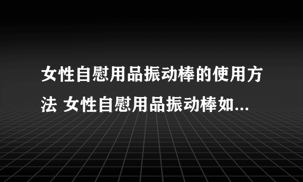 女性自慰用品振动棒的使用方法 女性自慰用品振动棒如何清洁保养？