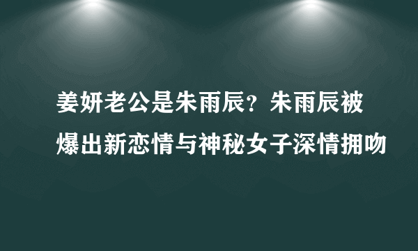 姜妍老公是朱雨辰？朱雨辰被爆出新恋情与神秘女子深情拥吻