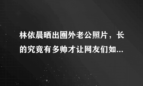 林依晨晒出圈外老公照片，长的究竟有多帅才让网友们如此羡慕？