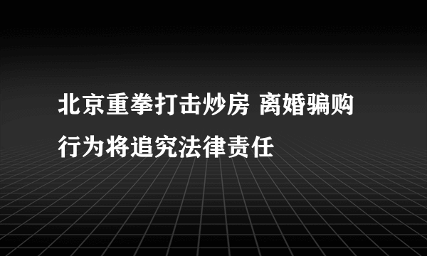 北京重拳打击炒房 离婚骗购行为将追究法律责任