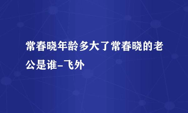 常春晓年龄多大了常春晓的老公是谁-飞外