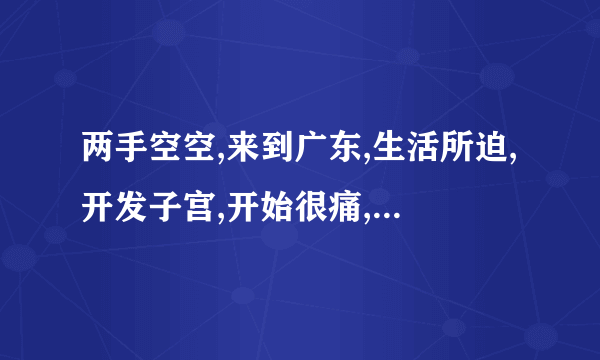 两手空空,来到广东,生活所迫,开发子宫,开始很痛,慢慢变松,一次几百,已成富翁,修修洞口,再嫁老公。