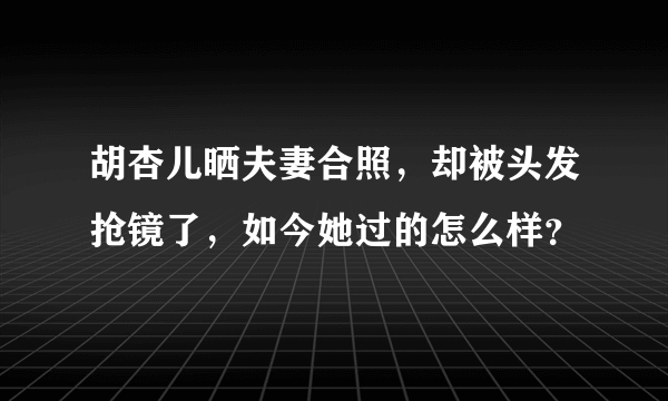 胡杏儿晒夫妻合照，却被头发抢镜了，如今她过的怎么样？