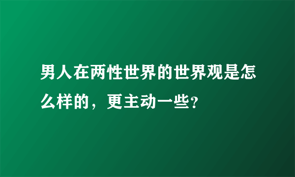 男人在两性世界的世界观是怎么样的，更主动一些？