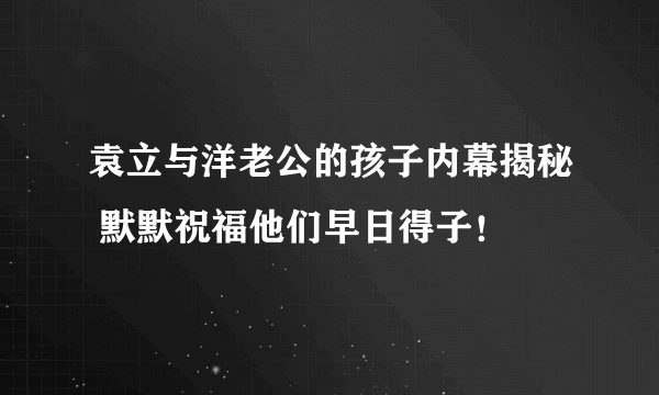 袁立与洋老公的孩子内幕揭秘 默默祝福他们早日得子！