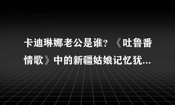 卡迪琳娜老公是谁？《吐鲁番情歌》中的新疆姑娘记忆犹新_飞外网