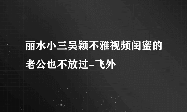 丽水小三吴颖不雅视频闺蜜的老公也不放过-飞外