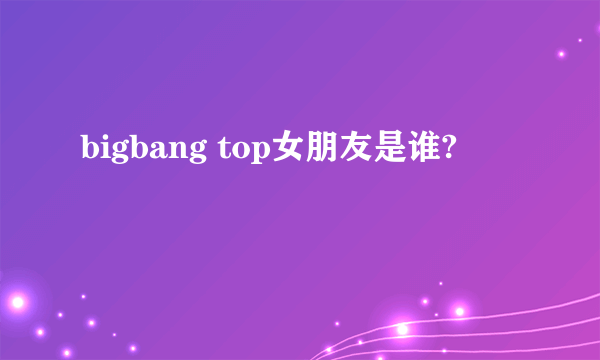 bigbang top女朋友是谁?